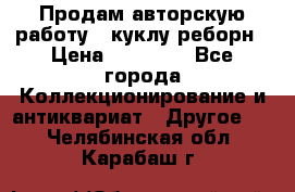 Продам авторскую работу - куклу-реборн › Цена ­ 27 000 - Все города Коллекционирование и антиквариат » Другое   . Челябинская обл.,Карабаш г.